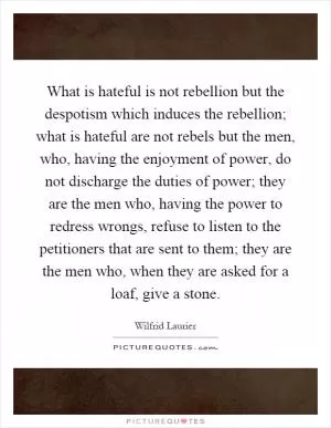 What is hateful is not rebellion but the despotism which induces the rebellion; what is hateful are not rebels but the men, who, having the enjoyment of power, do not discharge the duties of power; they are the men who, having the power to redress wrongs, refuse to listen to the petitioners that are sent to them; they are the men who, when they are asked for a loaf, give a stone Picture Quote #1