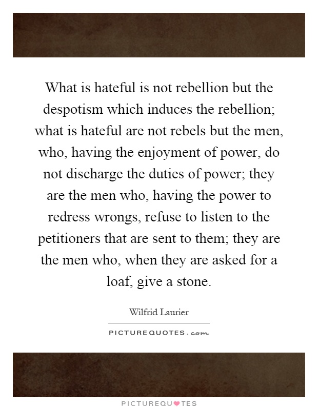 What is hateful is not rebellion but the despotism which induces the rebellion; what is hateful are not rebels but the men, who, having the enjoyment of power, do not discharge the duties of power; they are the men who, having the power to redress wrongs, refuse to listen to the petitioners that are sent to them; they are the men who, when they are asked for a loaf, give a stone Picture Quote #1