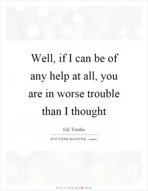 Well, if I can be of any help at all, you are in worse trouble than I thought Picture Quote #1