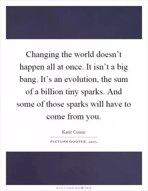 Changing the world doesn’t happen all at once. It isn’t a big bang. It’s an evolution, the sum of a billion tiny sparks. And some of those sparks will have to come from you Picture Quote #1