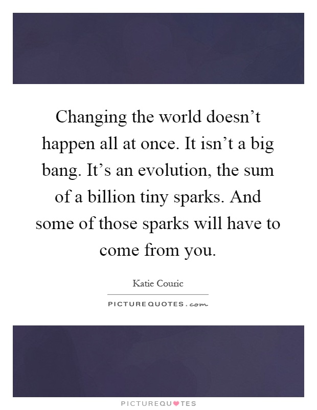 Changing the world doesn't happen all at once. It isn't a big bang. It's an evolution, the sum of a billion tiny sparks. And some of those sparks will have to come from you Picture Quote #1
