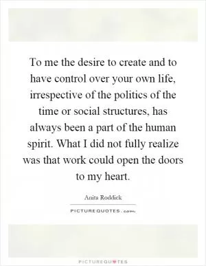 To me the desire to create and to have control over your own life, irrespective of the politics of the time or social structures, has always been a part of the human spirit. What I did not fully realize was that work could open the doors to my heart Picture Quote #1