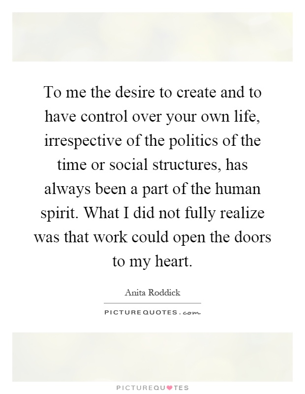 To me the desire to create and to have control over your own life, irrespective of the politics of the time or social structures, has always been a part of the human spirit. What I did not fully realize was that work could open the doors to my heart Picture Quote #1