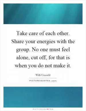 Take care of each other. Share your energies with the group. No one must feel alone, cut off, for that is when you do not make it Picture Quote #1