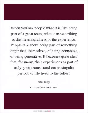 When you ask people what it is like being part of a great team, what is most striking is the meaningfulness of the experience. People talk about being part of something larger than themselves, of being connected, of being generative. It becomes quite clear that, for many, their experiences as part of truly great teams stand out as singular periods of life lived to the fullest Picture Quote #1