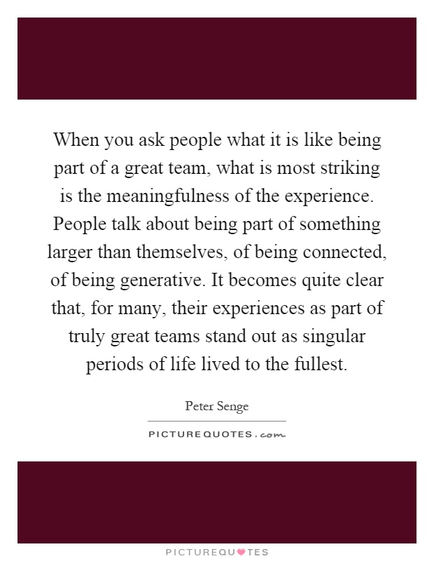 When you ask people what it is like being part of a great team, what is most striking is the meaningfulness of the experience. People talk about being part of something larger than themselves, of being connected, of being generative. It becomes quite clear that, for many, their experiences as part of truly great teams stand out as singular periods of life lived to the fullest Picture Quote #1