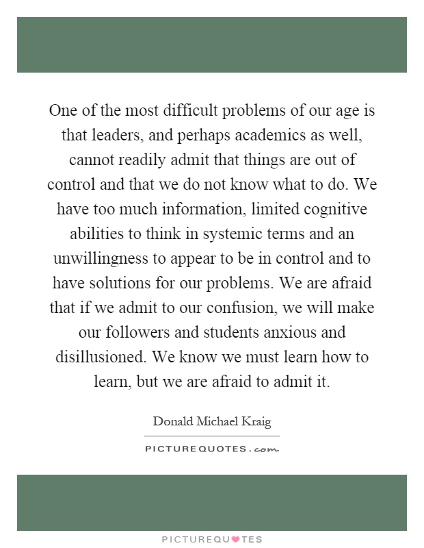 One of the most difficult problems of our age is that leaders, and perhaps academics as well, cannot readily admit that things are out of control and that we do not know what to do. We have too much information, limited cognitive abilities to think in systemic terms and an unwillingness to appear to be in control and to have solutions for our problems. We are afraid that if we admit to our confusion, we will make our followers and students anxious and disillusioned. We know we must learn how to learn, but we are afraid to admit it Picture Quote #1