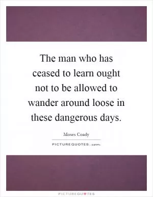 The man who has ceased to learn ought not to be allowed to wander around loose in these dangerous days Picture Quote #1