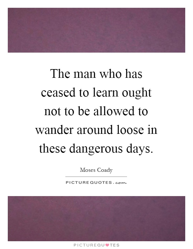 The man who has ceased to learn ought not to be allowed to wander around loose in these dangerous days Picture Quote #1