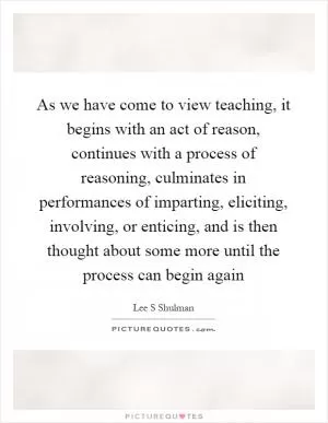 As we have come to view teaching, it begins with an act of reason, continues with a process of reasoning, culminates in performances of imparting, eliciting, involving, or enticing, and is then thought about some more until the process can begin again Picture Quote #1