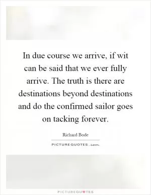 In due course we arrive, if wit can be said that we ever fully arrive. The truth is there are destinations beyond destinations and do the confirmed sailor goes on tacking forever Picture Quote #1