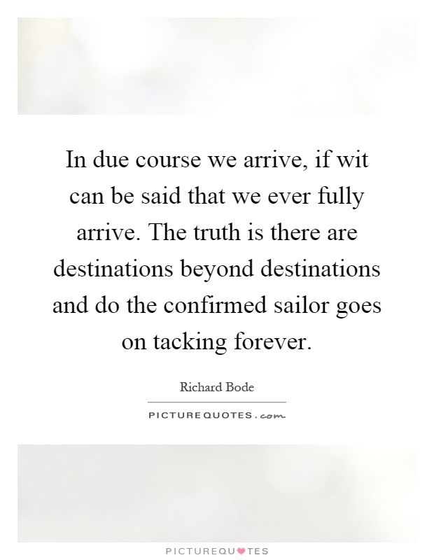 In due course we arrive, if wit can be said that we ever fully arrive. The truth is there are destinations beyond destinations and do the confirmed sailor goes on tacking forever Picture Quote #1