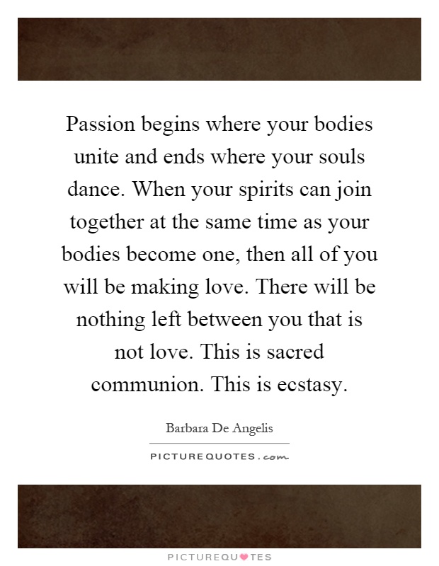 Passion begins where your bodies unite and ends where your souls dance. When your spirits can join together at the same time as your bodies become one, then all of you will be making love. There will be nothing left between you that is not love. This is sacred communion. This is ecstasy Picture Quote #1
