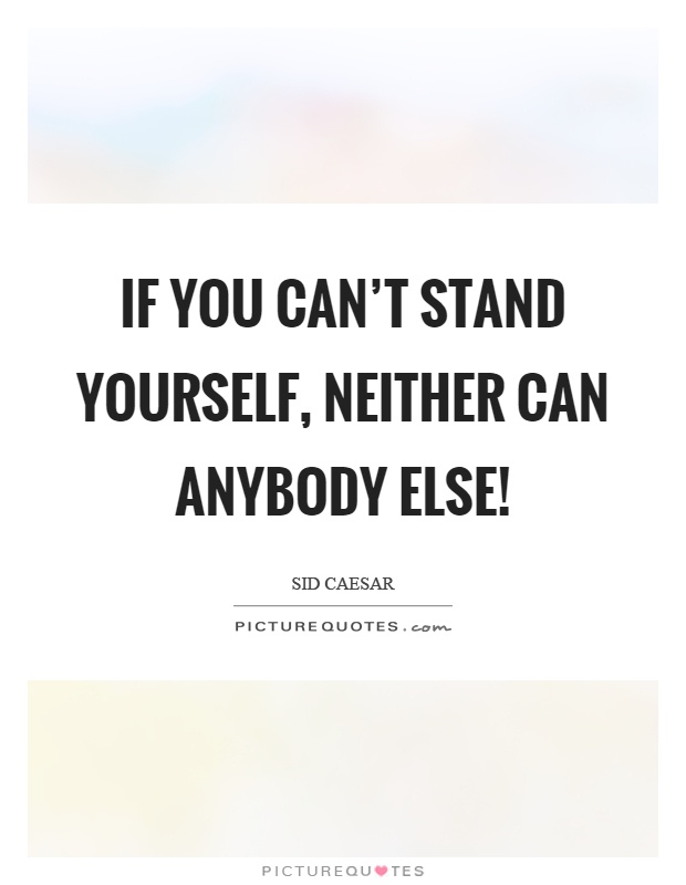 If you can't stand yourself, neither can anybody else! Picture Quote #1