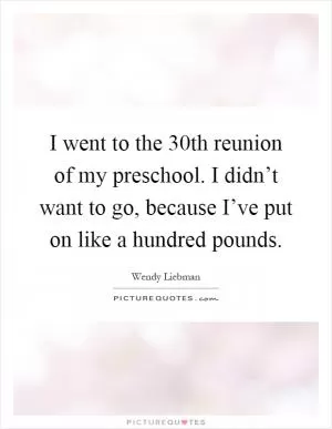 I went to the 30th reunion of my preschool. I didn’t want to go, because I’ve put on like a hundred pounds Picture Quote #1