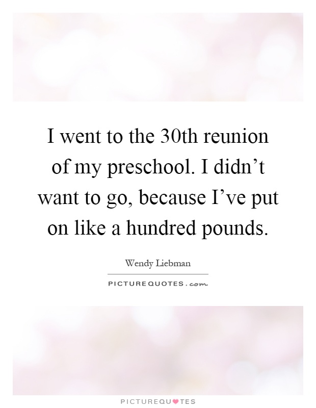 I went to the 30th reunion of my preschool. I didn't want to go, because I've put on like a hundred pounds Picture Quote #1