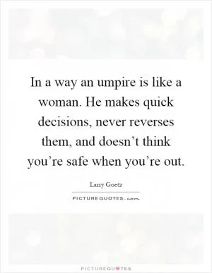 In a way an umpire is like a woman. He makes quick decisions, never reverses them, and doesn’t think you’re safe when you’re out Picture Quote #1