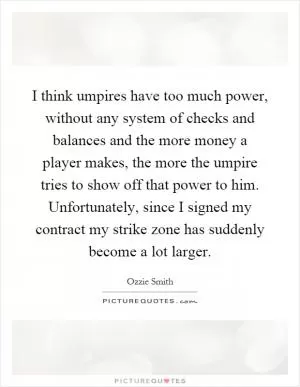 I think umpires have too much power, without any system of checks and balances and the more money a player makes, the more the umpire tries to show off that power to him. Unfortunately, since I signed my contract my strike zone has suddenly become a lot larger Picture Quote #1