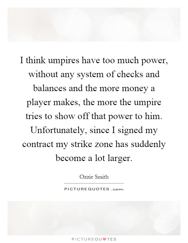 I think umpires have too much power, without any system of checks and balances and the more money a player makes, the more the umpire tries to show off that power to him. Unfortunately, since I signed my contract my strike zone has suddenly become a lot larger Picture Quote #1