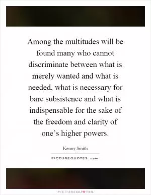 Among the multitudes will be found many who cannot discriminate between what is merely wanted and what is needed, what is necessary for bare subsistence and what is indispensable for the sake of the freedom and clarity of one’s higher powers Picture Quote #1