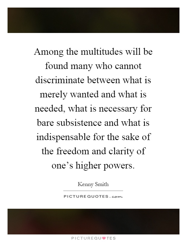 Among the multitudes will be found many who cannot discriminate between what is merely wanted and what is needed, what is necessary for bare subsistence and what is indispensable for the sake of the freedom and clarity of one's higher powers Picture Quote #1