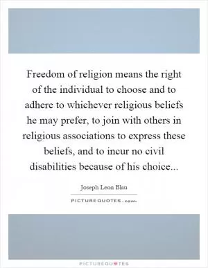 Freedom of religion means the right of the individual to choose and to adhere to whichever religious beliefs he may prefer, to join with others in religious associations to express these beliefs, and to incur no civil disabilities because of his choice Picture Quote #1