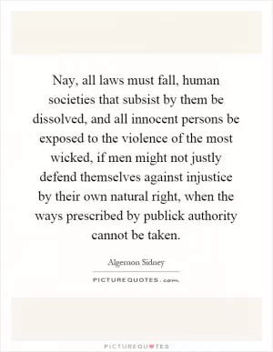 Nay, all laws must fall, human societies that subsist by them be dissolved, and all innocent persons be exposed to the violence of the most wicked, if men might not justly defend themselves against injustice by their own natural right, when the ways prescribed by publick authority cannot be taken Picture Quote #1