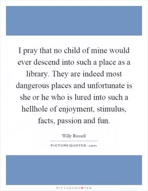 I pray that no child of mine would ever descend into such a place as a library. They are indeed most dangerous places and unfortunate is she or he who is lured into such a hellhole of enjoyment, stimulus, facts, passion and fun Picture Quote #1