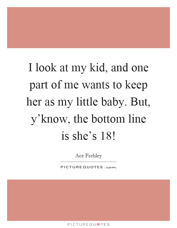 I look at my kid, and one part of me wants to keep her as my little baby. But, y'know, the bottom line is she's 18! Picture Quote #1
