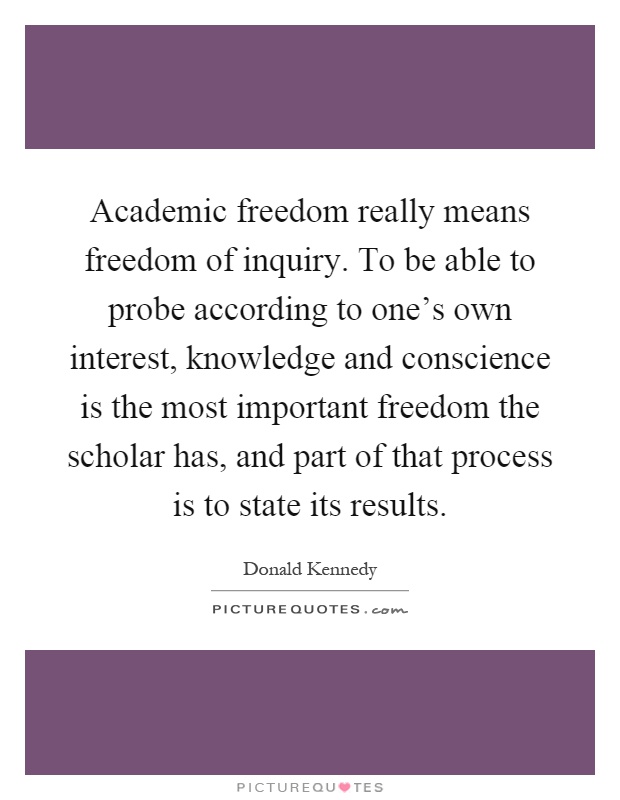 Academic freedom really means freedom of inquiry. To be able to probe according to one's own interest, knowledge and conscience is the most important freedom the scholar has, and part of that process is to state its results Picture Quote #1
