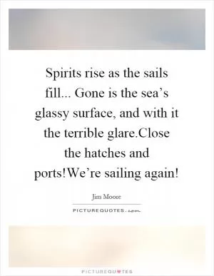 Spirits rise as the sails fill... Gone is the sea’s glassy surface, and with it the terrible glare.Close the hatches and ports!We’re sailing again! Picture Quote #1