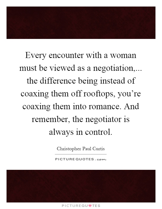 Every encounter with a woman must be viewed as a negotiation,... the difference being instead of coaxing them off rooftops, you're coaxing them into romance. And remember, the negotiator is always in control Picture Quote #1