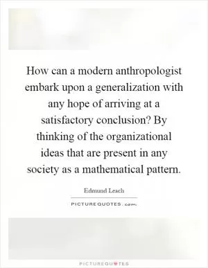 How can a modern anthropologist embark upon a generalization with any hope of arriving at a satisfactory conclusion? By thinking of the organizational ideas that are present in any society as a mathematical pattern Picture Quote #1