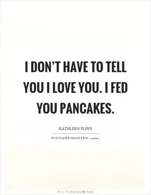 I don’t have to tell you I love you. I fed you pancakes Picture Quote #1