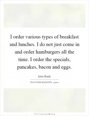 I order various types of breakfast and lunches. I do not just come in and order hamburgers all the time. I order the specials, pancakes, bacon and eggs Picture Quote #1