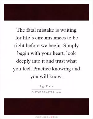 The fatal mistake is waiting for life’s circumstances to be right before we begin. Simply begin with your heart, look deeply into it and trust what you feel. Practice knowing and you will know Picture Quote #1