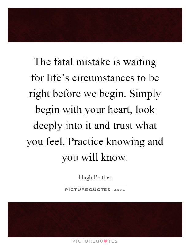 The fatal mistake is waiting for life's circumstances to be right before we begin. Simply begin with your heart, look deeply into it and trust what you feel. Practice knowing and you will know Picture Quote #1