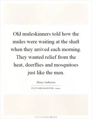 Old muleskinners told how the mules were waiting at the shaft when they arrived each morning. They wanted relief from the heat, deerflies and mosquitoes just like the men Picture Quote #1