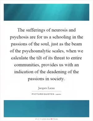 The sufferings of neurosis and psychosis are for us a schooling in the passions of the soul, just as the beam of the psychoanalytic scales, when we calculate the tilt of its threat to entire communities, provides us with an indication of the deadening of the passions in society Picture Quote #1
