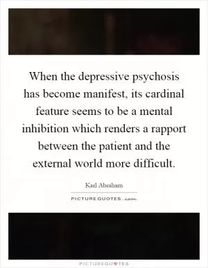 When the depressive psychosis has become manifest, its cardinal feature seems to be a mental inhibition which renders a rapport between the patient and the external world more difficult Picture Quote #1