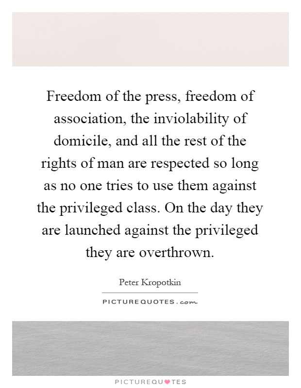 Freedom of the press, freedom of association, the inviolability of domicile, and all the rest of the rights of man are respected so long as no one tries to use them against the privileged class. On the day they are launched against the privileged they are overthrown Picture Quote #1