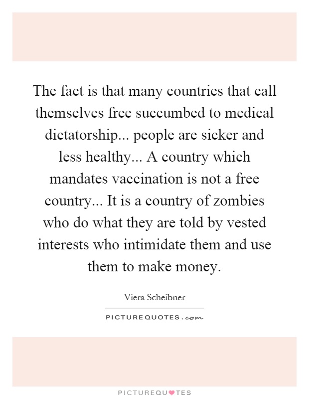The fact is that many countries that call themselves free succumbed to medical dictatorship... people are sicker and less healthy... A country which mandates vaccination is not a free country... It is a country of zombies who do what they are told by vested interests who intimidate them and use them to make money Picture Quote #1