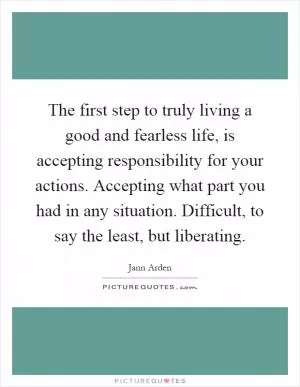 The first step to truly living a good and fearless life, is accepting responsibility for your actions. Accepting what part you had in any situation. Difficult, to say the least, but liberating Picture Quote #1