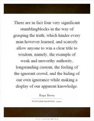 There are in fact four very significant stumblingblocks in the way of grasping the truth, which hinder every man however learned, and scarcely allow anyone to win a clear title to wisdom, namely, the example of weak and unworthy authority, longstanding custom, the feeling of the ignorant crowd, and the hiding of our own ignorance while making a display of our apparent knowledge Picture Quote #1