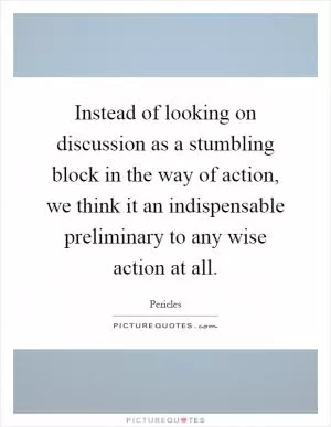 Instead of looking on discussion as a stumbling block in the way of action, we think it an indispensable preliminary to any wise action at all Picture Quote #1