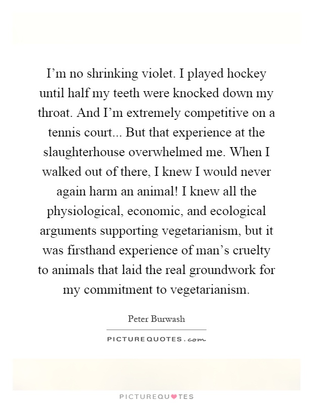 I'm no shrinking violet. I played hockey until half my teeth were knocked down my throat. And I'm extremely competitive on a tennis court... But that experience at the slaughterhouse overwhelmed me. When I walked out of there, I knew I would never again harm an animal! I knew all the physiological, economic, and ecological arguments supporting vegetarianism, but it was firsthand experience of man's cruelty to animals that laid the real groundwork for my commitment to vegetarianism Picture Quote #1