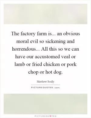 The factory farm is... an obvious moral evil so sickening and horrendous... All this so we can have our accustomed veal or lamb or fried chicken or pork chop or hot dog Picture Quote #1