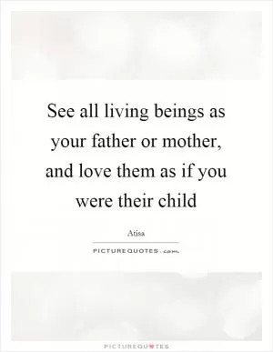 See all living beings as your father or mother, and love them as if you were their child Picture Quote #1