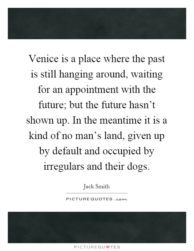 Venice is a place where the past is still hanging around, waiting for an appointment with the future; but the future hasn't shown up. In the meantime it is a kind of no man's land, given up by default and occupied by irregulars and their dogs Picture Quote #1