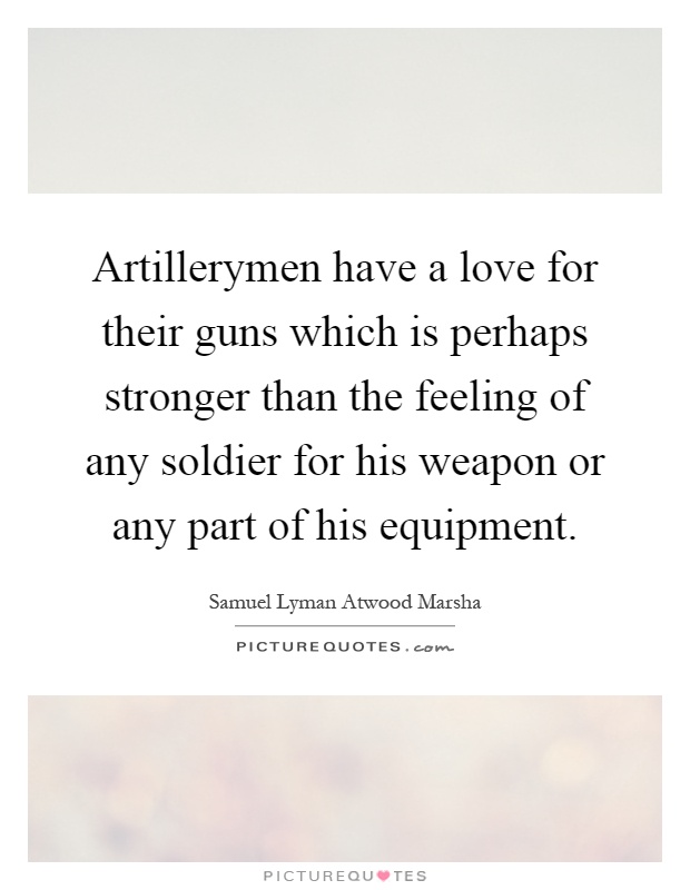 Artillerymen have a love for their guns which is perhaps stronger than the feeling of any soldier for his weapon or any part of his equipment Picture Quote #1
